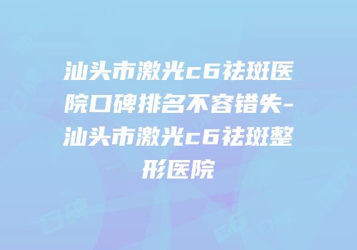 汕头市激光c6祛斑医院口碑排名不容错失-汕头市激光c6祛斑整形医院