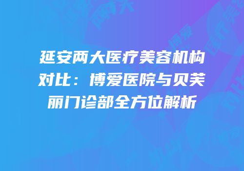 延安两大医疗美容机构对比：博爱医院与贝芙丽门诊部全方位解析