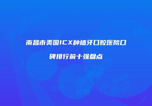 南昌市美国ICX种植牙口腔医院口碑排行前十强盘点