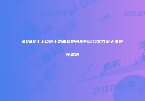2025年上饶市手术去疤整形医院综合实力前十位排行解析