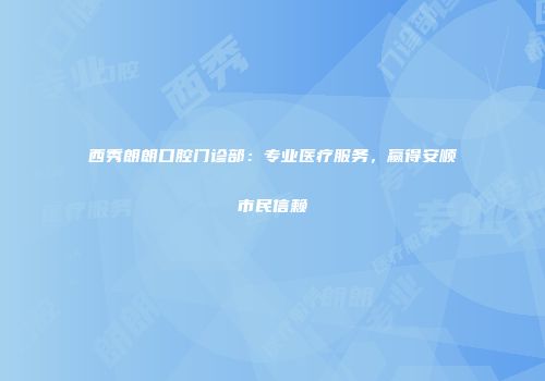 西秀朗朗口腔门诊部：专业医疗服务，赢得安顺市民信赖