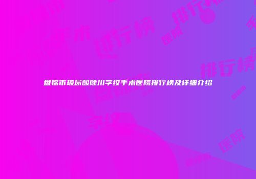 盘锦市玻尿酸除川字纹手术医院排行榜及详细介绍