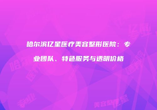 哈尔滨亿星医疗美容整形医院：专业团队、特色服务与透明价格