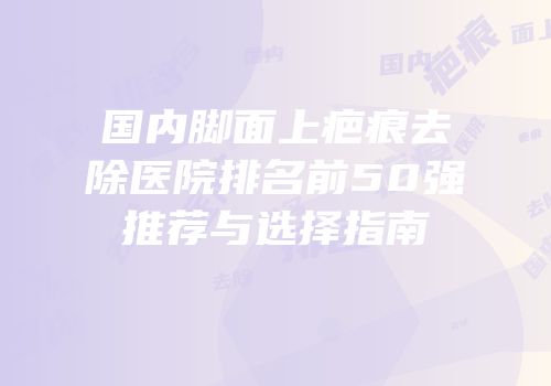 国内脚面上疤痕去除医院排名前50强推荐与选择指南