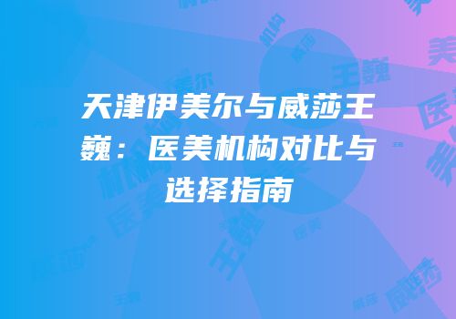 天津伊美尔与威莎王巍：医美机构对比与选择指南