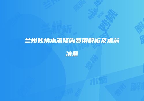 兰州妙桃水滴隆胸费用解析及术前准备