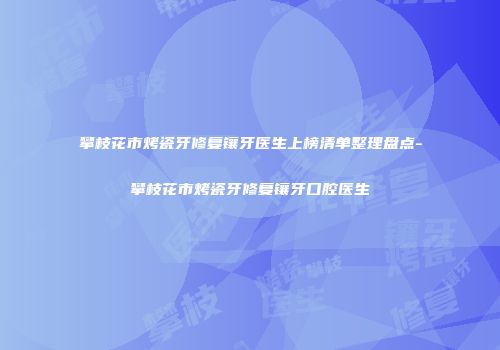 攀枝花市烤瓷牙修复镶牙医生上榜清单整理盘点-攀枝花市烤瓷牙修复镶牙口腔医生