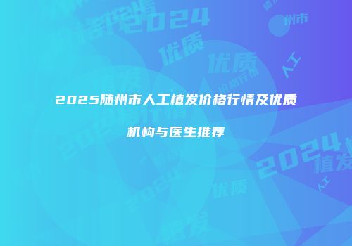 2025随州市人工植发价格行情及优质机构与医生推荐