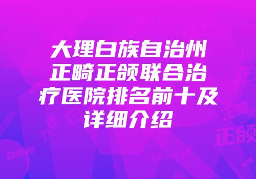 大理白族自治州正畸正颌联合治疗医院排名前十及详细介绍