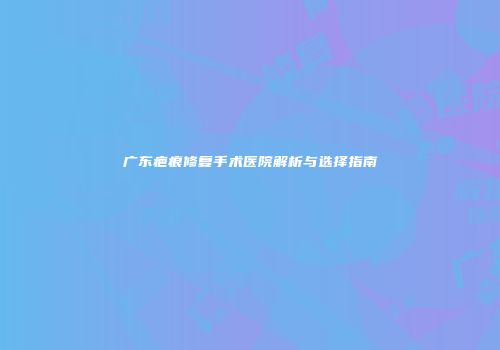 广东疤痕修复手术医院解析与选择指南