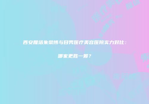 西安雁塔朱荣博与目秀医疗美容医院实力对比：哪家更胜一筹？