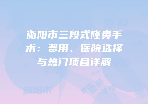 衡阳市三段式隆鼻手术：费用、医院选择与热门项目详解
