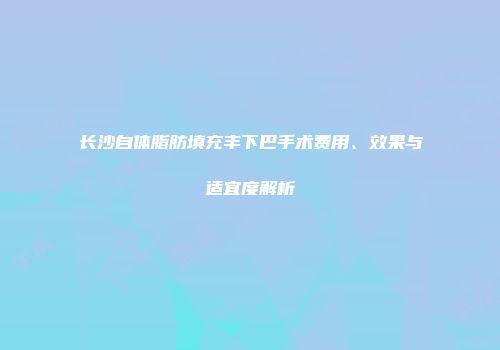 长沙自体脂肪填充丰下巴手术费用、效果与适宜度解析