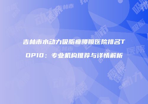 吉林市水动力吸脂瘦腰腹医院排名TOP10：专业机构推荐与详情解析