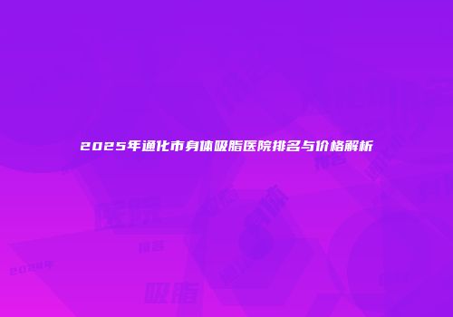 2025年通化市身体吸脂医院排名与价格解析