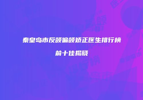 秦皇岛市反颌偏颌矫正医生排行榜前十佳揭晓