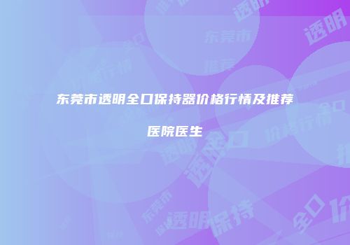 东莞市透明全口保持器价格行情及推荐医院医生