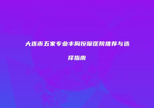 大连市五家专业丰胸按摩医院推荐与选择指南