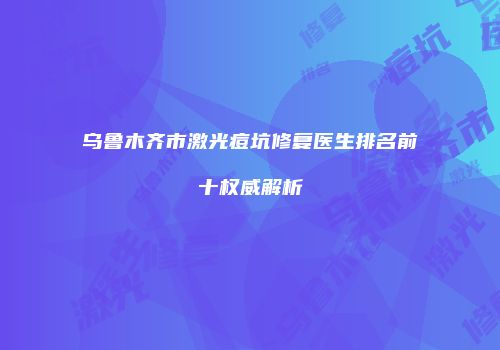 乌鲁木齐市激光痘坑修复医生排名前十权威解析