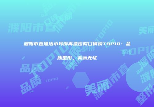 濮阳市直埋法小耳廓再造医院口碑榜TOP10：品质整形，美丽无忧