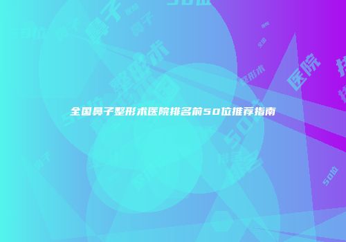全国鼻子整形术医院排名前50位推荐指南