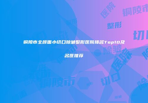 铜陵市全颜面小切口除皱整形医院排名Top10及名医推荐