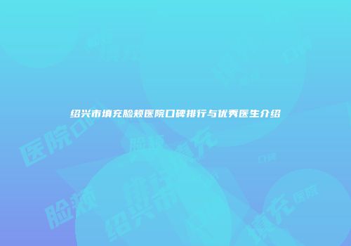 绍兴市填充脸颊医院口碑排行与优秀医生介绍
