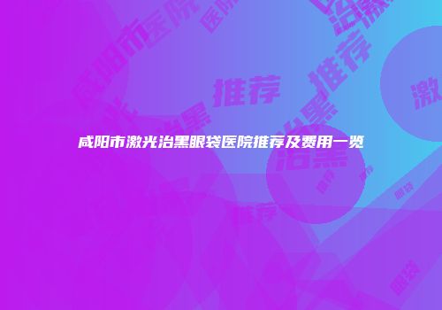 咸阳市激光治黑眼袋医院推荐及费用一览