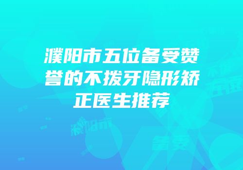 濮阳市五位备受赞誉的不拨牙隐形矫正医生推荐
