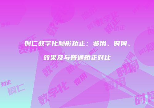 铜仁数字化隐形矫正：费用、时间、效果及与普通矫正对比