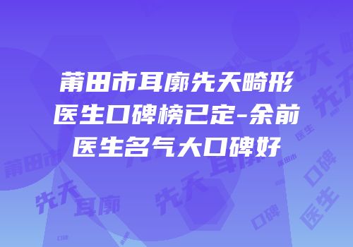莆田市耳廓先天畸形医生口碑榜已定-余前医生名气大口碑好