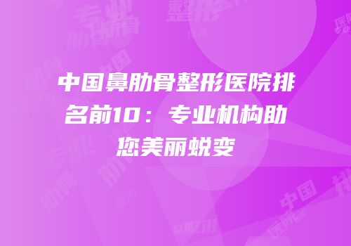 中国鼻肋骨整形医院排名前10：专业机构助您美丽蜕变