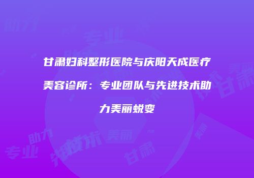 甘肃妇科整形医院与庆阳天成医疗美容诊所：专业团队与先进技术助力美丽蜕变