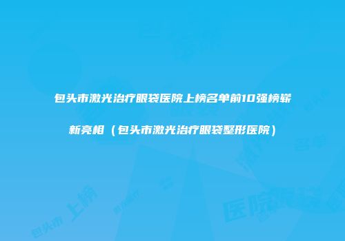包头市激光治疗眼袋医院上榜名单前10强榜崭新亮相（包头市激光治疗眼袋整形医院）