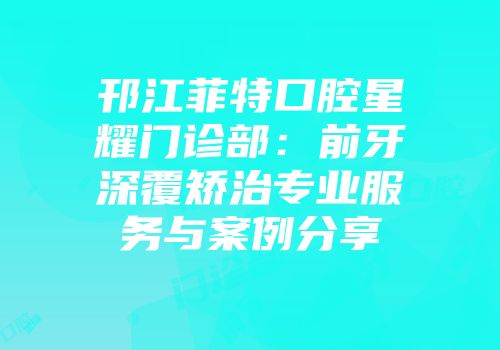 邗江菲特口腔星耀门诊部：前牙深覆矫治专业服务与案例分享