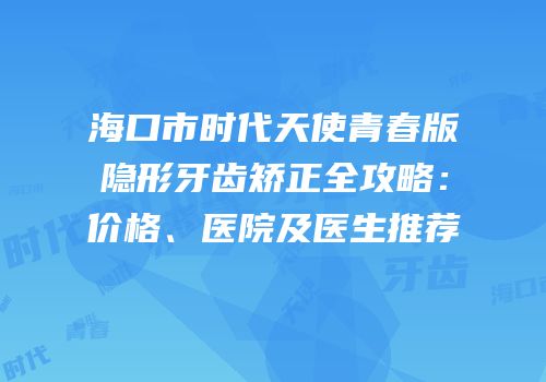 海口市时代天使青春版隐形牙齿矫正全攻略：价格、医院及医生推荐