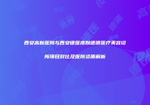 西安高新医院与西安德医皮肤德曦医疗美容诊所项目对比及医院资质解析