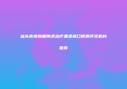 汕头市皮肤磨削术治疗酒渣鼻口碑测评及机构推荐