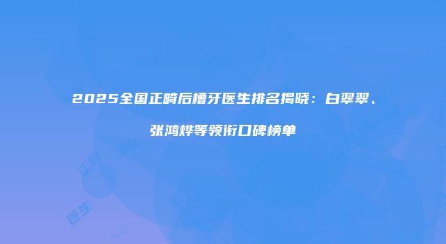 2025全国正畸后槽牙医生排名揭晓：白翠翠、张鸿烨等领衔口碑榜单