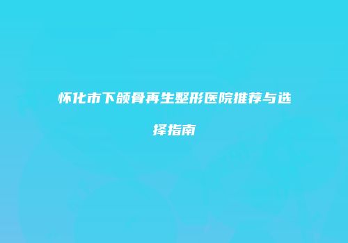 怀化市下颌骨再生整形医院推荐与选择指南