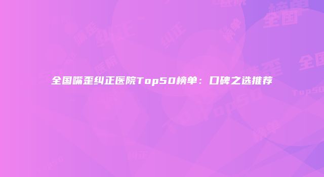 全国嘴歪纠正医院Top50榜单：口碑之选推荐
