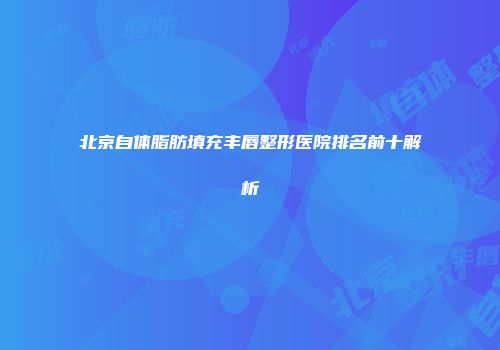北京自体脂肪填充丰唇整形医院排名前十解析