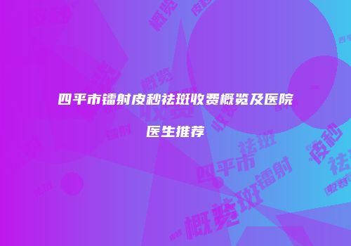四平市镭射皮秒祛斑收费概览及医院医生推荐