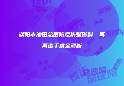 濮阳市油田总医院烧伤整形科：耳再造手术全解析