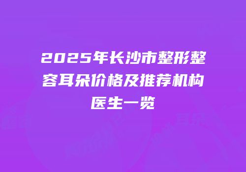 2025年长沙市整形整容耳朵价格及推荐机构医生一览
