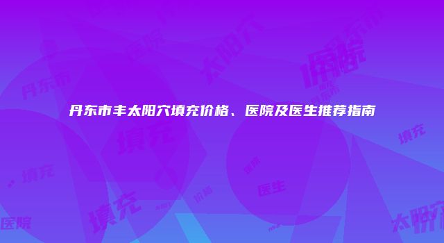 丹东市丰太阳穴填充价格、医院及医生推荐指南