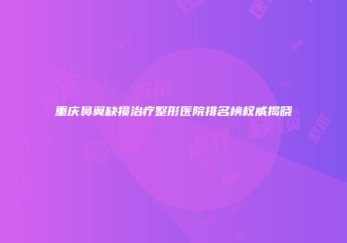 重庆鼻翼缺损治疗整形医院排名榜权威揭晓