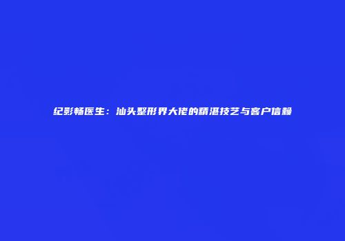 纪影畅医生：汕头整形界大佬的精湛技艺与客户信赖