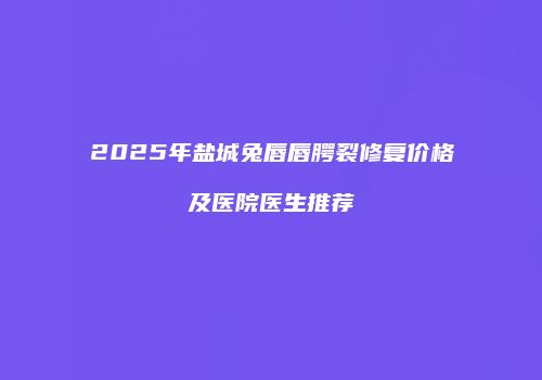 2025年盐城兔唇唇腭裂修复价格及医院医生推荐