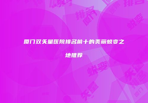 厦门双矢量医院排名前十的美丽蜕变之地推荐